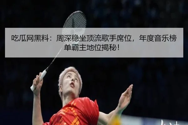 吃瓜网黑料：周深稳坐顶流歌手席位，年度音乐榜单霸主地位揭秘！